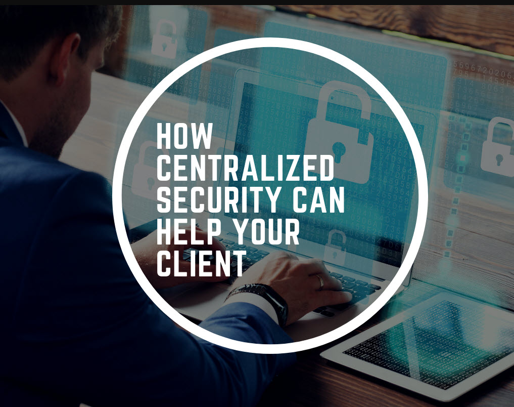 HOW CENTRALIZED SECURITY CAN HELP YOUR CLIENT